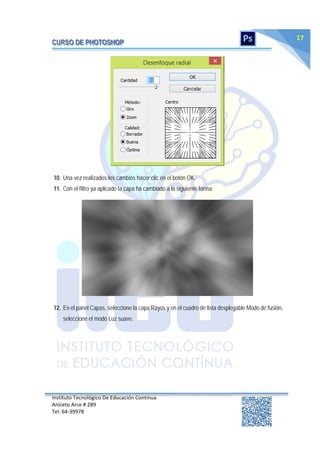 Instituto Tecnológico De Educación Continua
Aniceto Arce # 289
Tel: 64‐39978
17
10. Una vez realizados los cambios hacer clic en el botón OK.
11. Con el filtro ya aplicado la capa ha cambiado a la siguiente forma:
12. En el panel Capas, seleccione la capa Rayos y en el cuadro de lista desplegable Modo de fusión,
seleccione el modo Luz suave.
 