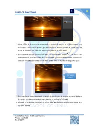 Instituto Tecnológico De Educación Continua
Aniceto Arce # 289
Tel: 64‐39978
18
13. Como el filtro de desenfoque se aplica desde el centro de la imagen, se tendrá que mover en la
que se está trabajando, es decir la capa del desenfoque, al centro del foco de luz (en este caso
el sol) de manera que el centro del desenfoque quede en el centro del sol.
14. Para ello en el cuadro de Herramientas, seleccione la herramienta Mover ( ) y en sus opciones
de herramientas “Mostrar controles de Transformación”, para de esta forma mover el centro de la
capa con efecto hacia el centro del sol. Debe quedar como se muestra en la siguiente figura.
15. Para transformar proporcionalmente el tamaño desde el centro de la capa, arrastre el tirador de
la esquina superior derecha mientras presiona las teclas Mayús(Shift) + Alt.
16. Presione la tecla Enter para aplicar la modificación. Finalmente la imagen debe quedar de la
siguiente manera:
FONDO
CAPA CON
EFECTO
 
