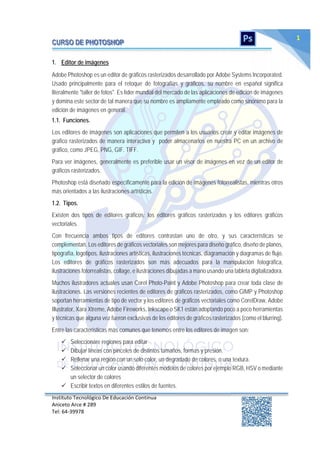 Instituto Tecnológico De Educación Continua
Aniceto Arce # 289
Tel: 64‐39978
1
1. Editor de imágenes
Adobe Photoshop es un editor de gráficos rasterizados desarrollado por Adobe Systems Incorporated.
Usado principalmente para el retoque de fotografías y gráficos, su nombre en español significa
literalmente "taller de fotos". Es líder mundial del mercado de las aplicaciones de edición de imágenes
y domina este sector de tal manera que su nombre es ampliamente empleado como sinónimo para la
edición de imágenes en general.
1.1. Funciones.
Los editores de imágenes son aplicaciones que permiten a los usuarios crear y editar imágenes de
grafico rasterizados de manera interactiva y poder almacenarlos en nuestra PC en un archivo de
gráfico, como JPEG, PNG, GIF. TIFF.
Para ver imágenes, generalmente es preferible usar un visor de imágenes en vez de un editor de
gráficos rasterizados.
Photoshop está diseñado específicamente para la edición de imágenes fotorrealistas, mientras otros
más orientados a las ilustraciones artísticas.
1.2. Tipos.
Existen dos tipos de editores gráficos; los editores gráficos rasterizados y los editores gráficos
vectoriales.
Con frecuencia ambos tipos de editores contrastan uno de otro, y sus características se
complementan. Los editores de gráficos vectoriales son mejores para diseño gráfico, diseño de planos,
tipografía, logotipos, ilustraciones artísticas, ilustraciones técnicas, diagramación y diagramas de flujo.
Los editores de gráficos rasterizados son más adecuados para la manipulación fotográfica,
ilustraciones fotorrealistas, collage, e ilustraciones dibujadas a mano usando una tableta digitalizadora.
Muchos ilustradores actuales usan Corel Photo-Paint y Adobe Photoshop para crear toda clase de
ilustraciones. Las versiones recientes de editores de gráficos rasterizados, como GIMP y Photoshop
soportan herramientas de tipo de vector y los editores de gráficos vectoriales como CorelDraw, Adobe
Illustrator, Xara Xtreme, Adobe Fireworks, Inkscape o SK1 están adoptando poco a poco herramientas
y técnicas que alguna vez fueron exclusivas de los editores de gráficos rasterizados (como el blurring).
Entre las características más comunes que tenemos entre los editores de imagen son:
 Seleccionare regiones para editar
 Dibujar líneas con pinceles de distintos tamaños, formas y presión.
 Rellenar una región con un solo color, un degradado de colores, o una textura.
 Seleccionar un color usando diferentes modelos de colores por ejemplo RGB, HSV o mediante
un selector de colores
 Escribir textos en diferentes estilos de fuentes.
 