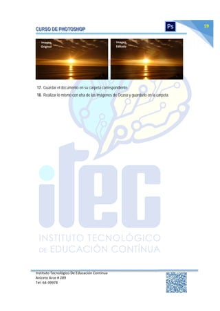 Instituto Tecnológico De Educación Continua
Aniceto Arce # 289
Tel: 64‐39978
19
17. Guardar el documento en su carpeta correspondiente.
18. Realizar lo mismo con otra de las imágenes de Ocaso y guardarlo en la carpeta.
Imagen
Original
Imagen
Editada
 