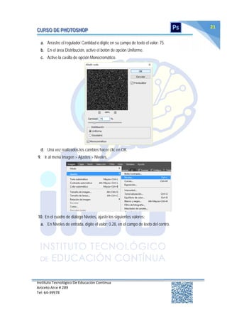 Instituto Tecnológico De Educación Continua
Aniceto Arce # 289
Tel: 64‐39978
21
a. Arrastre el regulador Cantidad o digite en su campo de texto el valor: 75.
b. En el área Distribución, active el botón de opción Uniforme.
c. Active la casilla de opción Monocromático.
d. Una vez realizados los cambios hacer clic en OK.
9. Ir al menú Imagen > Ajustes > Niveles.
10. En el cuadro de diálogo Niveles, ajuste los siguientes valores:
a. En Niveles de entrada, digite el valor: 0.28, en el campo de texto del centro.
 