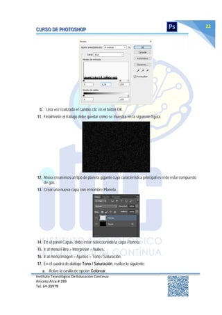 Instituto Tecnológico De Educación Continua
Aniceto Arce # 289
Tel: 64‐39978
22
b. Una vez realizado el cambio clic en el botón OK.
11. Finalmente el trabajo debe quedar como se muestra en la siguiente figura.
12. Ahora crearemos un tipo de planeta gigante cuya característica principal es el de estar compuesto
de gas.
13. Crear una nueva capa con el nombre Planeta.
14. En el panel Capas, debe estar seleccionada la capa Planeta.
15. Ir al menú Filtro > Interpretar > Nubes.
16. Ir al menú Imagen > Ajustes > Tono / Saturación.
17. En el cuadro de diálogo Tono / Saturación, realice lo siguiente:
a. Active la casilla de opción Colorear.
 