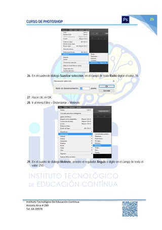 Instituto Tecnológico De Educación Continua
Aniceto Arce # 289
Tel: 64‐39978
25
26. En el cuadro de diálogo Suavizar selección, en el campo de texto Radio digitar el valor: 16.
27. Hacer clic en OK.
28. Ir al menú Filtro > Distorsionar > Molinete.
29. En el cuadro de diálogo Molinete, arrastre el regulador Ángulo o digite en el campo de texto el
valor: 250.
 