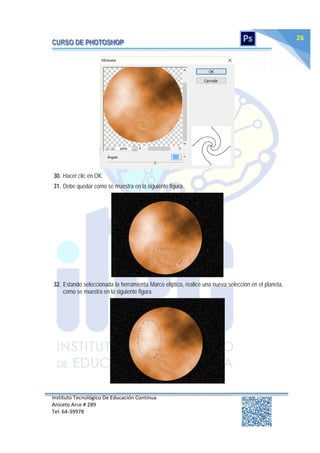 Instituto Tecnológico De Educación Continua
Aniceto Arce # 289
Tel: 64‐39978
26
30. Hacer clic en OK.
31. Debe quedar como se muestra en la siguiente figura.
32. Estando seleccionada la herramienta Marco elíptico, realice una nueva selección en el planeta,
como se muestra en la siguiente figura.
 