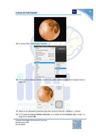 Instituto Tecnológico De Educación Continua
Aniceto Arce # 289
Tel: 64‐39978
28
39. Ir al menú Filtro > Distorsionar >Esferizar.
40. En el cuadro de diálogo Esferizar, arrastre el regulador Cantidad o digite en el campo de texto el
valor: 100.
41. Ahora se va a disminuir la selección, para ello ir al menú Selección > Modificar > Contraer.
42. En el cuadro de diálogo Contraer selección, en el campo de texto Contraer digite el valor: 3 y
haga clic en el botón OK.
 