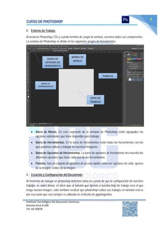 Instituto Tecnológico De Educación Continua
Aniceto Arce # 289
Tel: 64‐39978
2
2. Entorno de Trabajo.
Al arrancar Photoshop CS5 y cuando termine de cargar la ventana, veremos todos sus componentes.
La ventana de Photoshop se divide en los siguientes grupos de herramientas:
 Barra de Menús. En este segmento de la ventana de Photoshop están agrupados las
opciones adicionales que tiene disponible para trabajar.
 Barra de Herramientas. En la barra de herramientas están todas las herramientas con las
que podemos utilizar y trabajar en nuestras imágenes.
 Barra de Opciones de Herramientas. La barra de opciones de herramienta nos muestra las
diferentes opciones que tiene cada una de las herramientas.
 Paneles. Son un conjunto de opciones de acceso rápido; como ser: opciones de color, ajustes
de la imagen, estilos de la imagen.
3. Creación y Configuración del Documento
Al momento de trabajar en photoshop debemos toma en cuenta de que la configuración de nuestros
trabajos es sobre lienzo; es decir que el tamaño que fijemos a nuestra hoja de trabajo será el que
tenga nuestra imagen, cabe también recalcar que photoshop realiza sus trabajos en tamaño real es
por esa razón que casi siempre es utilizada en el diseño de gigantografias.
BARRA DE
MENUS
BARRA DE
HERRRAMIENTAS
BARRA DE
OPCIONES DE
HERRAMIENTA
PANELES
HOJA DE
TRABAJO
 
