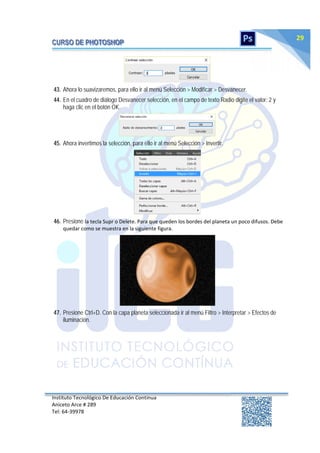 Instituto Tecnológico De Educación Continua
Aniceto Arce # 289
Tel: 64‐39978
29
43. Ahora lo suavizaremos, para ello ir al menú Selección > Modificar > Desvanecer.
44. En el cuadro de diálogo Desvanecer selección, en el campo de texto Radio digite el valor: 2 y
haga clic en el botón OK.
45. Ahora invertimos la selección, para ello ir al menú Selección > Invertir.
46. Presione la tecla Supr o Delete. Para que queden los bordes del planeta un poco difusos. Debe
quedar como se muestra en la siguiente figura.
47. Presione Ctrl+D. Con la capa planeta seleccionada ir al menú Filtro > Interpretar > Efectos de
iluminación.
 