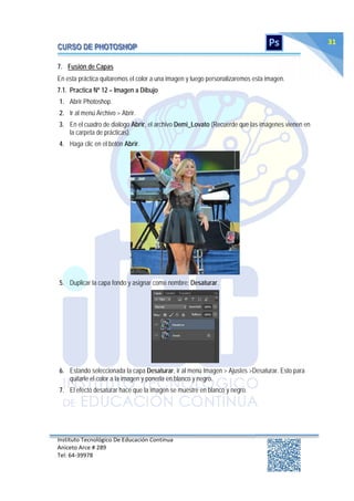 Instituto Tecnológico De Educación Continua
Aniceto Arce # 289
Tel: 64‐39978
31
7. Fusión de Capas
En esta práctica quitaremos el color a una imagen y luego personalizaremos esta imagen.
7.1. Practica Nº 12 – Imagen a Dibujo
1. Abrir Photoshop.
2. Ir al menú Archivo > Abrir.
3. En el cuadro de dialogo Abrir, el archivo Demi_Lovato (Recuerde que las imágenes vienen en
la carpeta de prácticas).
4. Haga clic en el botón Abrir.
5. Duplicar la capa fondo y asignar como nombre: Desaturar.
6. Estando seleccionada la capa Desaturar, ir al menú Imagen > Ajustes >Desaturar. Esto para
quitarle el color a la imagen y ponerla en blanco y negro.
7. El efecto desaturar hace que la imagen se muestre en blanco y negro.
 