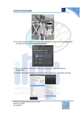 Instituto Tecnológico De Educación Continua
Aniceto Arce # 289
Tel: 64‐39978
33
10. En el panel Capas, estando seleccionada la capa Invertir, del cuadro de lista desplegable Modo
de fusión seleccione la opción Sobreexponer color.
11. No se sorprenda si en el documento solo se visualizan puntos negros y la imagen ha
desaparecido.
12. Estando seleccionada la capa Invertir ir al menú Filtro > Desenfocar > Desenfoque guassiano.
 