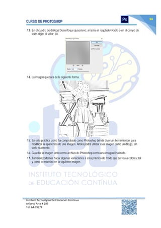 Instituto Tecnológico De Educación Continua
Aniceto Arce # 289
Tel: 64‐39978
34
13. En el cuadro de diálogo Desenfoque guassiano, arrastre el regulador Radio o en el campo de
texto digite el valor: 30.
14. La imagen quedara de la siguiente forma.
15. En esta práctica usted ha comprobado como Photoshop brinda diversas herramientas para
modificar la apariencia de una imagen. Ahora podrá utilizar esta imagen como un dibujo, sin
serlo realmente.
16. Guardar la imagen tanto como archivo de Photoshop como una imagen finalizada.
17. También podemos hacer algunas variaciones a esta práctica de modo que se vea a colores; tal
y como se muestra en la siguiente imagen.
 