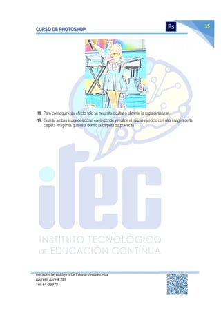 Instituto Tecnológico De Educación Continua
Aniceto Arce # 289
Tel: 64‐39978
35
18. Para conseguir este efecto solo se necesita ocultar o eliminar la capa desaturar.
19. Guarde ambas imágenes como corresponde y realice el mismo ejercicio con otra imagen de la
carpeta imágenes que está dentro la carpeta de prácticas.
 