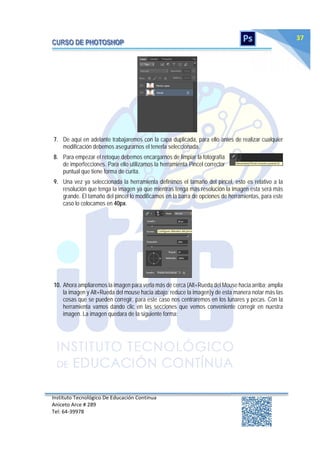 Instituto Tecnológico De Educación Continua
Aniceto Arce # 289
Tel: 64‐39978
37
7. De aquí en adelante trabajaremos con la capa duplicada, para ello antes de realizar cualquier
modificación debemos asegurarnos el tenerla seleccionada.
8. Para empezar el retoque debemos encargarnos de limpiar la fotografía
de imperfecciones. Para ello utilizamos la herramienta Pincel corrector
puntual que tiene forma de curita.
9. Una vez ya seleccionada la herramienta definimos el tamaño del pincel, esto es relativo a la
resolución que tenga la imagen ya que mientras tenga más resolución la imagen esta será más
grande. El tamaño del pincel lo modificamos en la barra de opciones de herramientas, para este
caso lo colocamos en 40px.
10. Ahora ampliaremos la imagen para verla más de cerca (Alt+Rueda del Mouse hacia arriba; amplia
la imagen y Alt+Rueda del mouse hacia abajo; reduce la imagen)y de esta manera notar más las
cosas que se pueden corregir, para este caso nos centraremos en los lunares y pecas. Con la
herramienta vamos dando clic en las secciones que vemos conveniente corregir en nuestra
imagen. La imagen quedara de la siguiente forma:
 