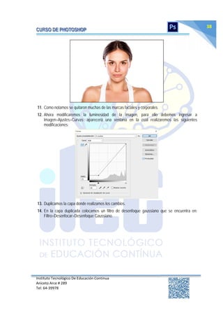Instituto Tecnológico De Educación Continua
Aniceto Arce # 289
Tel: 64‐39978
38
11. Como notamos se quitaron muchas de las marcas faciales y corporales.
12. Ahora modificaremos la luminosidad de la imagen, para ello debemos ingresar a
Imagen>Ajustes>Curvas; aparecerá una ventana en la cual realizaremos las siguientes
modificaciones:
13. Duplicamos la capa donde realizamos los cambios.
14. En la capa duplicada colocamos un filtro de desenfoque gaussiano que se encuentra en:
Filtro>Desenfocar>Desenfoque Gaussiano.
 