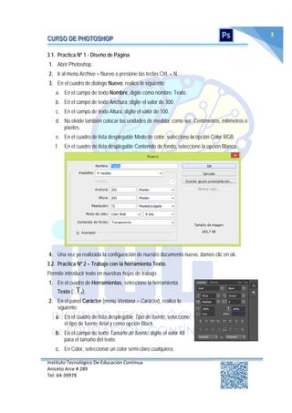 Instituto Tecnológico De Educación Continua
Aniceto Arce # 289
Tel: 64‐39978
3
3.1. Practica Nº 1 - Diseño de Página
1. Abrir Photoshop.
2. Ir al menú Archivo > Nuevo o presione las teclas Ctrl. + N.
3. En el cuadro de dialogo Nuevo, realice lo siguiente:
a. En el campo de texto Nombre, digite como nombre: Texto.
b. En el campo de texto Anchura, digite el valor de 300.
c. En el campo de texto Altura, digite el valor de 100.
d. No olvide también colocar las unidades de medida; como ser: Centímetros, milímetros o
pixeles.
e. En el cuadro de lista desplegable Modo de color, seleccione la opción Color RGB.
f. En el cuadro de lista desplegable Contenido de fondo, seleccione la opción Blanco.
4. Una vez ya realizada la configuración de nuestro documento nuevo, damos clic en ok.
3.2. Practica Nº 2 – Trabajo con la herramienta Texto.
Permite introducir texto en nuestras hojas de trabajo.
1. En el cuadro de Herramientas, seleccione la herramienta
Texto ( ).
2. En el panel Carácter (menú Ventana > Carácter), realice lo
siguiente:
a. En el cuadro de lista desplegable Tipo de fuente, seleccione
el tipo de fuente Arial y como opción Black.
b. En el campo de texto Tamaño de fuente, digite el valor 48
para el tamaño del texto.
c. En Color, seleccionar un color semi-claro cualquiera.
 