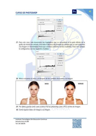 Instituto Tecnológico De Educación Continua
Aniceto Arce # 289
Tel: 64‐39978
42
27. Para este caso, solo moveremos los reguladores que se encuentran en la parte inferior de la
gráfica de niveles de entrada; esto debe realizarse observando los cambios que se van realizando
a la imagen e ir moviéndolos hasta que estemos conforme con los resultados. Para este ejemplo
lo configuramos con las siguientes medidas:
28. Ahora revisamos el antes y el después de los cambios efectuados a la imagen:
29. Por último guardar tanto como archivo PSD de photoshop como JPEG archivo de imagen.
30. Como repaso realice un retoque a su imagen.
ANTES DESPUES
 
