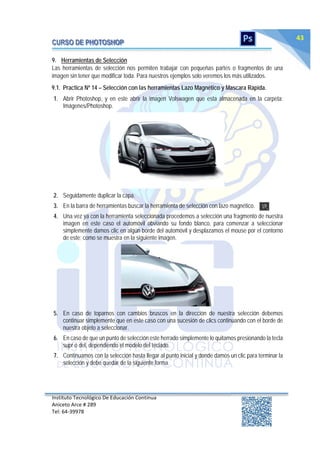 Instituto Tecnológico De Educación Continua
Aniceto Arce # 289
Tel: 64‐39978
43
9. Herramientas de Selección
Las herramientas de selección nos permiten trabajar con pequeñas partes o fragmentos de una
imagen sin tener que modificar toda. Para nuestros ejemplos solo veremos los más utilizados.
9.1. Practica Nº 14 – Selección con las herramientas Lazo Magnético y Mascara Rápida.
1. Abrir Photoshop, y en este abrir la imagen Volswagen que esta almacenada en la carpeta:
Imágenes/Photoshop.
2. Seguidamente duplicar la capa.
3. En la barra de herramientas buscar la herramienta de selección con lazo magnético.
4. Una vez ya con la herramienta seleccionada procedemos a selección una fragmento de nuestra
imagen en este caso el automóvil obviando su fondo blanco, para comenzar a seleccionar
simplemente damos clic en algún borde del automóvil y desplazamos el mouse por el contorno
de este; como se muestra en la siguiente imagen.
5. En caso de toparnos con cambios bruscos en la dirección de nuestra selección debemos
continuar simplemente que en este caso con una sucesión de clics continuando con el borde de
nuestra objeto a seleccionar.
6. En caso de que un punto de selección este herrado simplemente lo quitamos presionando la tecla
supr o del, dependiendo el modelo del teclado.
7. Continuamos con la selección hasta llegar al punto inicial y donde damos un clic para terminar la
selección y debe quedar de la siguiente forma.
 