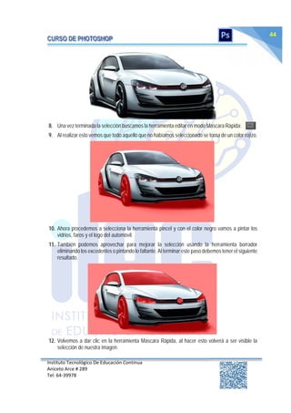 Instituto Tecnológico De Educación Continua
Aniceto Arce # 289
Tel: 64‐39978
44
8. Una vez terminada la selección buscamos la herramienta editar en modo Mascara Rápida:
9. Al realizar esto vemos que todo aquello que no habíamos seleccionado se torna de un color rojizo.
10. Ahora procedemos a selecciona la herramienta pincel y con el color negro vamos a pintar los
vidrios, faros y el logo del automóvil.
11. También podemos aprovechar para mejorar la selección usando la herramienta borrador
eliminando los excedentes o pintando lo faltante. Al terminar este paso debemos tener el siguiente
resultado.
12. Volvemos a dar clic en la herramienta Mascara Rápida, al hacer esto volverá a ser visible la
selección de nuestra imagen.
 