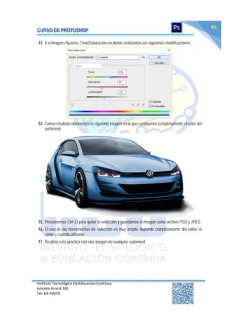Instituto Tecnológico De Educación Continua
Aniceto Arce # 289
Tel: 64‐39978
45
13. Ir a Imagen>Ajustes>Tono/Saturación en donde realizamos las siguientes modificaciones:
14. Como resultado obtenemos la siguiente imagen en la que cambiamos completamente el color del
automóvil.
15. Presionamos Ctrl+D para quitar la selección y guardamos la imagen como archivo PSD y JPEG.
16. El uso de las herramientas de selección es muy amplio depende completamente del editor el
cómo y cuándo utilizarlo.
17. Realizar esta práctica con otra imagen de cualquier automóvil.
 