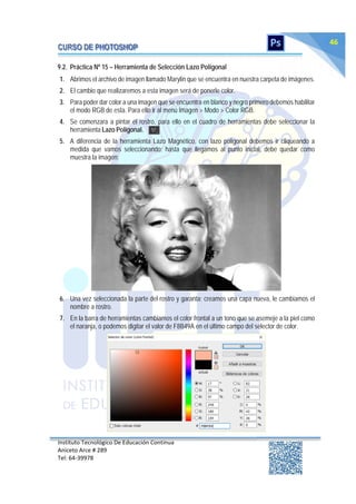 Instituto Tecnológico De Educación Continua
Aniceto Arce # 289
Tel: 64‐39978
46
9.2. Práctica Nº 15 – Herramienta de Selección Lazo Poligonal
1. Abrimos el archivo de imagen llamado Marylin que se encuentra en nuestra carpeta de imágenes.
2. El cambio que realizaremos a esta imagen será de ponerle color.
3. Para poder dar color a una imagen que se encuentra en blanco y negro primero debemos habilitar
el modo RGB de esta. Para ello ir al menú Imagen > Modo > Color RGB.
4. Se comenzara a pintar el rostro, para ello en el cuadro de herramientas debe seleccionar la
herramienta Lazo Poligonal.
5. A diferencia de la herramienta Lazo Magnético, con lazo poligonal debemos ir cliqueando a
medida que vamos seleccionando; hasta que llegamos al punto inicial, debe quedar como
muestra la imagen:
6. Una vez seleccionada la parte del rostro y garanta; creamos una capa nueva, le cambiamos el
nombre a rostro.
7. En la barra de herramientas cambiamos el color frontal a un tono que se asemeje a la piel como
el naranja, o podemos digitar el valor de F8B49A en el último campo del selector de color.
 