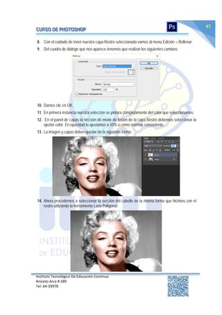 Instituto Tecnológico De Educación Continua
Aniceto Arce # 289
Tel: 64‐39978
47
8. Con el cuidado de tener nuestra capa Rostro seleccionada vamos al menú Edición > Rellenar.
9. Del cuadro de dialogo que nos aparece tenemos que realizar los siguientes cambios:
10. Damos clic en OK.
11. En primera instancia nuestra selección se pintara completamente del color que seleccionamos.
12. En el panel de capas la sección de modo de fusión de la capa Rostro debemos seleccionar la
opción color. En opacidad lo ajustamos a 50% o como veamos conveniente.
13. La imagen y capas deben quedar de la siguiente forma.
14. Ahora procedemos a seleccionar la sección del cabello de la misma forma que hicimos con el
rostro utilizando la herramienta Lazo Poligonal.
 