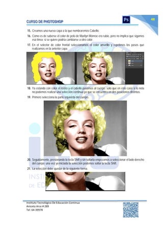 Instituto Tecnológico De Educación Continua
Aniceto Arce # 289
Tel: 64‐39978
48
15. Creamos una nueva capa a la que nombraremos Cabello.
16. Como es de saberse el color de pelo de Marilyn Monroe era rubio, pero no implica que sigamos
esa línea; si se quiere podría cambiarse a otro color.
17. En el selector de color frontal seleccionamos el color amarillo y repetimos los pasos que
realizamos en la anterior capa.
18. Ya estando con color el rostro y el cabello pasamos al cuerpo; solo que en este caso si lo nota
no podemos realizar una selección continua ya que se encuentra en dos posiciones distintas.
19. Primero selecciona la parte izquierda del cuerpo.
20. Seguidamente, presionando la tecla Shift y sin soltarla empezamos a seleccionar el lado derecho
del cuerpo; una vez ya iniciada la selección podemos soltar la tecla Shift.
21. La selección debe quedar de la siguiente forma.
 