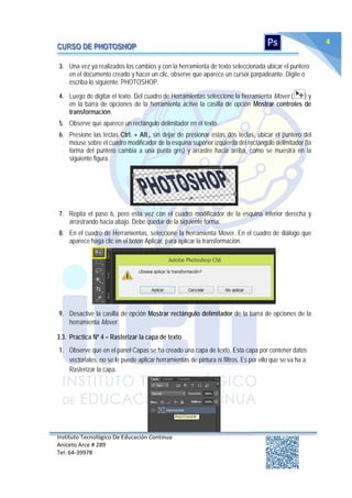 Instituto Tecnológico De Educación Continua
Aniceto Arce # 289
Tel: 64‐39978
4
3. Una vez ya realizados los cambios y con la herramienta de texto seleccionada ubicar el puntero
en el documento creado y hacer un clic, observe que aparece un cursor parpadeante. Digite o
escriba lo siguiente: PHOTOSHOP.
4. Luego de digitar el texto. Del cuadro de Herramientas seleccione la herramienta Mover ( ) y
en la barra de opciones de la herramienta active la casilla de opción Mostrar controles de
transformación.
5. Observe que aparece un rectángulo delimitador en el texto.
6. Presione las teclas Ctrl. + Alt., sin dejar de presionar estas dos teclas, ubicar el puntero del
mouse sobre el cuadro modificador de la esquina superior izquierda del rectángulo delimitador (la
forma del puntero cambia a una punta gris) y arrastre hacia arriba, como se muestra en la
siguiente figura.
7. Repita el paso 6, pero esta vez con el cuadro modificador de la esquina inferior derecha y
arrastrando hacia abajo. Debe quedar de la siguiente forma:
8. En el cuadro de Herramientas, seleccione la herramienta Mover. En el cuadro de diálogo que
aparece haga clic en el botón Aplicar, para aplicar la transformación.
9. Desactive la casilla de opción Mostrar rectángulo delimitador de la barra de opciones de la
herramienta Mover.
3.3. Practica Nº 4 – Rasterizar la capa de texto
1. Observe que en el panel Capas se ha creado una capa de texto. Esta capa por contener datos
vectoriales, no se le puede aplicar herramientas de pintura ni filtros. Es por ello que se va ha a
Rasterizar la capa.
 