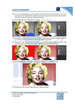 Instituto Tecnológico De Educación Continua
Aniceto Arce # 289
Tel: 64‐39978
49
22. En este caso dependerá de cada uno darle el color que vea más conveniente, en este caso
usaremos el azul. Seguidamente realizamos los pasos que ya conocemos para rellenar nuestra
selección en una nueva capa que llamaremos Cuerpo.
23. El resultado debe lucir de la siguiente manera:
24. Para finalizar seleccionamos el fondo de la imagen y como este se encuentra dividido; realizamos
los mismos pasos al caso anterior sin olvidar presionar la tecla Shift.
25. Creamos la capa con el nombre de Fondo y le damos un color cualquiera; en este caso
seleccionaremos el color rojo. Los cambios deberían verse de la siguiente forma:
26. Por ultimo guardamos los cambios como ya es de saber en formato PSD y JPEG.
27. Realizar lo mismo con otra imagen que este en Blanco y Negro.
 