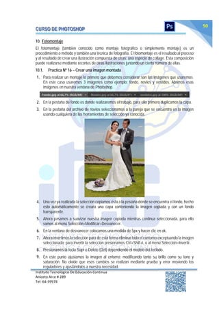 Instituto Tecnológico De Educación Continua
Aniceto Arce # 289
Tel: 64‐39978
50
10. Fotomontaje
El fotomontaje (también conocido como montaje fotográfico o simplemente montaje) es un
procedimiento o método y también una técnica de fotografía. El fotomontaje es el resultado al proceso
y al resultado de crear una ilustración compuesta de otras; una especie de collage. Esta composición
puede realizarse mediante recortes de otras ilustraciones juntando un cierto número de ellas.
10.1. Practica Nº 16 – Crear una imagen montada
1. Para realizar un montaje lo primero que debemos considerar son las imágenes que usaremos.
En este caso usaremos 3 imágenes como ejemplo; fondo, novios y vestidos. Abrimos esas
imágenes en nuestra ventana de Photoshop.
2. En la pestaña de fondo es donde realizaremos el trabajo, para ello primero duplicamos la capa.
3. En la pestaña del archivo de novios seleccionamos a la pareja que se encuentra en la imagen
usando cualquiera de las herramientas de selección ya conocida.
4. Una vez ya realizada la selección copiamos ésta a la pestaña donde se encuentra el fondo, hecho
esto automáticamente se creara una capa conteniendo la imagen copiada y con un fondo
transparente.
5. Ahora pasamos a suavizar nuestra imagen copiada mientras continua seleccionada, para ello
vamos al menú Selección>Modificar>Desvanecer.
6. En la ventana de desvanecer colocamos una medida de 5px y hacer clic en ok.
7. Ahora invertimos la selección para de esta forma eliminar todo el contorno exceptuando la imagen
seleccionada; para invertir la selección presionamos Ctrl+Shift+i, o al menú Selección>Invertir.
8. Presionamos la tecla Supr o Delete (Del) dependiendo el modelo del teclado.
9. En este punto ajustamos la imagen al entorno; modificando tanto su brillo como su tono y
saturación. No olvide que esos cambios se realizan mediante prueba y error moviendo los
reguladores y ajustándolos a nuestra necesidad.
 