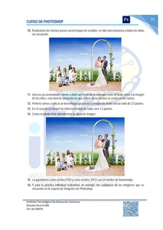 Instituto Tecnológico De Educación Continua
Aniceto Arce # 289
Tel: 64‐39978
51
10. Realizamos los mismos pasos con la imagen de vestidos; en ella seleccionamos a todos los niños
sin excepción.
11. Una vez ya acomodados vamos a darle un efecto de desenfoque tanto al fondo como a la imagen
de los niños, esto dará la sensación de que el foco de la cámara se centra en los novios.
12. Primero vamos a aplicar un desenfoque gaussiano la imagen de fondo con un radio de 2,5 pixeles.
13. En el caso de la imagen de niños la medida de radio será 1,5 pixeles.
14. Como resultado final obtendremos la siguiente imagen.
15. La guardamos como archivo PSD y como archivo JPEG con el nombre de fotomontaje.
16. Y para la práctica individual realizamos un montaje con cualquiera de las imágenes que se
encuentra en la carpeta de imágenes de Photoshop.
 