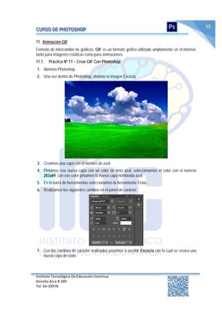 Instituto Tecnológico De Educación Continua
Aniceto Arce # 289
Tel: 64‐39978
52
11. Animación GIF
Formato de intercambio de gráficos, GIF es un formato grafico utilizado ampliamente en el internet,
tanto para imágenes estáticas como para animaciones.
11.1. Práctica Nº 17 – Crear GIF Con Photoshop
1. Abrimos Photoshop.
2. Una vez dentro de Photoshop, abrimos la imagen Escocia
3. Creamos una capa con el nombre de azul.
4. Pintamos esa nueva capa con un color de tono azul, seleccionamos el color con el numero
283a69, con ese color pintamos la nueva capa nombrada azul.
5. En la barra de herramientas seleccionamos la herramienta Texto.
6. Realizamos los siguientes cambios en el panel de carácter.
7. Con los cambios de carácter realizados pasamos a escribir Escocia con lo cual se creara una
nueva capa de texto.
 