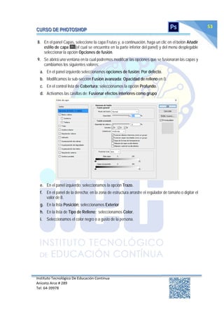 Instituto Tecnológico De Educación Continua
Aniceto Arce # 289
Tel: 64‐39978
53
8. En el panel Capas, seleccione la capa Frutas y, a continuación, haga un clic en el botón Añadir
estilo de capa (el cual se encuentra en la parte inferior del panel) y del menú desplegable
seleccionar la opción Opciones de fusión.
9. Se abrirá una ventana en la cual podremos modificar las opciones que se fusionaran las capas y
cambiamos los siguientes valores:
a. En el panel izquierdo seleccionamos opciones de fusión: Por defecto.
b. Modificamos la sub-sección Fusión avanzada: Opacidad de relleno en 0.
c. En el control lista de Cobertura: seleccionamos la opción Profundo.
d. Activamos las casillas de: Fusionar efectos interiores como grupo
e. En el panel izquierdo; seleccionamos la opción Trazo.
f. En el panel de la derecha; en la zona de estructura arrastre el regulador de tamaño o digitar el
valor de 8.
g. En la lista Posición; seleccionamos Exterior
h. En la lista de Tipo de Relleno; seleccionamos Color.
i. Seleccionamos el color negro o a gusto de la persona.
 