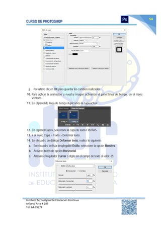 Instituto Tecnológico De Educación Continua
Aniceto Arce # 289
Tel: 64‐39978
54
j. Por ultimo clic en OK para guardar los cambios realizados.
10. Para aplicar la animación a nuestra imagen activamos el panel línea de tiempo, en el menú
Ventana.
11. En el panel de línea de tiempo duplicamos la capa actual.
12. En el panel Capas, seleccione la capa de texto FRUTAS.
13. Ir al menú Capa > Texto > Deformar texto.
14. En el cuadro de diálogo Deformar texto, realice lo siguiente:
a. En el cuadro de lista desplegable Estilo, seleccione la opción Bandera
b. Active el botón de opción Horizontal.
c. Arrastre el regulador Curvar o digite en el campo de texto el valor: 65
 