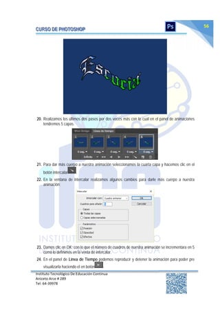 Instituto Tecnológico De Educación Continua
Aniceto Arce # 289
Tel: 64‐39978
56
20. Realizamos los últimos dos pasos por dos veces más con lo cual en el panel de animaciones
tendremos 5 capas.
21. Para dar más cuerpo a nuestra animación seleccionamos la cuarta capa y hacemos clic en el
botón intercalar .
22. En la ventana de intercalar realizamos algunos cambios para darle más cuerpo a nuestra
animación:
23. Damos clic en OK; con lo que el número de cuadros de nuestra animación se incrementara en 5
como lo definimos en la venta de intercalar.
24. En el panel de Línea de Tiempo podemos reproducir y detener la animación para poder pre
visualizarla haciendo el en botón .
 