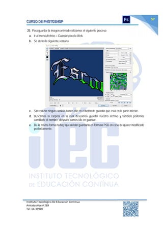 Instituto Tecnológico De Educación Continua
Aniceto Arce # 289
Tel: 64‐39978
57
25. Para guardar la imagen animad realizamos el siguiente proceso:
a. Ir al menú Archivo > Guardar para la Web.
b. Se abrirá la siguiente ventana.
c. Sin realizar ningún cambio damos clic en el botón de guardar que está en la parte inferior.
d. Buscamos la carpeta en la cual deseamos guardar nuestro archivo y también podemos
cambiarle el nombre; después damos clic en guardar.
e. De la misma forma no hay que olvidar guardarlo en formato PSD en caso de querer modificarlo
posteriormente.
 