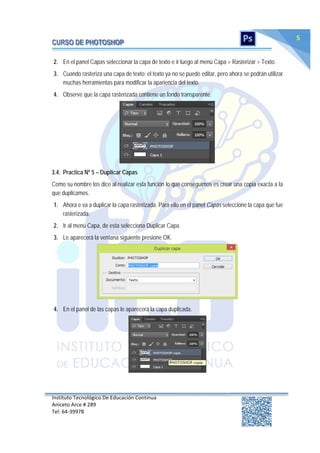 Instituto Tecnológico De Educación Continua
Aniceto Arce # 289
Tel: 64‐39978
5
2. En el panel Capas seleccionar la capa de texto e ir luego al menú Capa > Rasterizar > Texto.
3. Cuando rasteriza una capa de texto; el texto ya no se puede editar, pero ahora se podrán utilizar
muchas herramientas para modificar la apariencia del texto.
4. Observe que la capa rasterizada contiene un fondo transparente.
3.4. Practica Nº 5 – Duplicar Capas
Como su nombre los dice al realizar esta función lo que conseguimos es crear una copia exacta a la
que duplicamos.
1. Ahora e va a duplicar la capa rasterizada. Para ello en el panel Capas seleccione la capa que fue
rasterizada.
2. Ir al menú Capa, de esta selecciona Duplicar Capa.
3. Le aparecerá la ventana siguiente presione OK.
4. En el panel de las capas le aparecerá la capa duplicada.
 