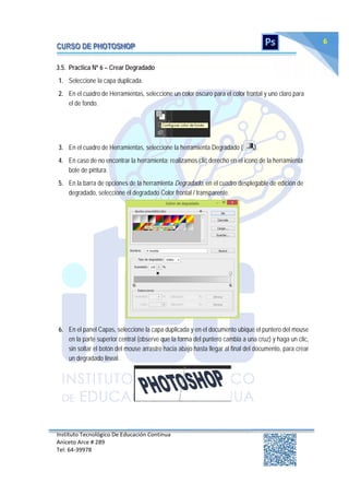 Instituto Tecnológico De Educación Continua
Aniceto Arce # 289
Tel: 64‐39978
6
3.5. Practica Nº 6 – Crear Degradado
1. Seleccione la capa duplicada.
2. En el cuadro de Herramientas, seleccione un color oscuro para el color frontal y uno claro para
el de fondo.
3. En el cuadro de Herramientas, seleccione la herramienta Degradado ( ).
4. En caso de no encontrar la herramienta; realizamos clic derecho en el icono de la herramienta
bote de pintura.
5. En la barra de opciones de la herramienta Degradado, en el cuadro desplegable de edición de
degradado, seleccione el degradado Color frontal / transparente.
6. En el panel Capas, seleccione la capa duplicada y en el documento ubique el puntero del mouse
en la parte superior central (observe que la forma del puntero cambia a una cruz) y haga un clic,
sin soltar el botón del mouse arrastre hacia abajo hasta llegar al final del documento, para crear
un degradado lineal.
 