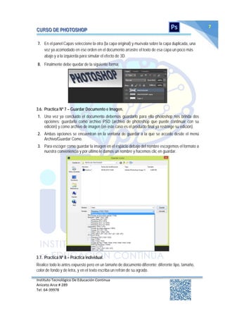 Instituto Tecnológico De Educación Continua
Aniceto Arce # 289
Tel: 64‐39978
7
7. En el panel Capas seleccione la otra (la capa original) y muévala sobre la capa duplicada, una
vez ya acomodado en ese orden en el documento arrastre el texto de esa capa un poco más
abajo y a la izquierda para simular el efecto de 3D.
8. Finalmente debe quedar de la siguiente forma:
3.6. Practica Nº 7 – Guardar Documento e Imagen.
1. Una vez ya concluido el documento debemos guardarlo para ello photoshop nos brinda dos
opciones: guardarlo como archivo PSD (archivo de photoshop que puede continuar con su
edición) y como archivo de imagen (en este caso es el producto final ya restringe su edición).
2. Ambas opciones se encuentran en la ventana de guardar a la que se accede desde el menú
Archivo/Guardar Como.
3. Para escoger como guardar la imagen en el espacio debajo del nombre escogemos el formato a
nuestra conveniencia y por ultimo le damos un nombre y hacemos clic en guardar.
3.7. Practica Nº 8 – Práctica individual.
Realice todo lo antes expuesto pero en un tamaño de documento diferente; diferente tipo, tamaño,
color de fondo y de letra, y en el texto escriba un refrán de su agrado.
 
