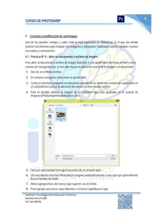 Instituto Tecnológico De Educación Continua
Aniceto Arce # 289
Tel: 64‐39978
8
4. Creación y modificación de una Imagen
Una de las grandes ventajas y sobre todo la más importante en Photoshop es el que nos brinda
muchas herramientas para trabajar con imágenes y fotografías realizando cuantos cambios veamos
necesarios y convenientes
4.1. Practica Nº 9 – Abrir un documento o archivo de imagen.
Para abrir un documento o archivo de imagen debemos ir a la opción abrir del menú archivo y en la
ventana de navegación que se nos abre buscar la ubicación exacta de la imagen o el documento.
1. Dar clic en el Menú Archivo.
2. En el menú emergente seleccionar la opción Abrir.
3. Como en anteriores paquetes al seleccionar esta opción se abrirá una ventana de exploración en
el cual podemos buscar la ubicación de nuestro archivo en una carpeta.
4. Para el ejemplo abrimos la imagen de un automóvil que está guardado en la carpeta de
Imágenes/Photoshop/mitsubishi-lancer-2016.
5. Una vez seleccionada la imagen hacemos clic en el botón abrir.
6. Una vez abierto el archivo Photoshop le asignara automáticamente a una capa que generalmente
lleva el nombre de fondo.
7. Ahora agregaremos una nueva capa superior a la de fondo.
8. Para agregar una nueva capa debemos ir al menú Capa/Nueva Capa.
 