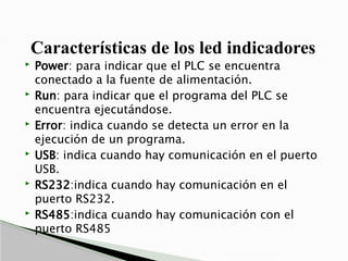 Características de los led indicadores
 Power: para indicar que el PLC se encuentra
conectado a la fuente de alimentación.
 Run: para indicar que el programa del PLC se
encuentra ejecutándose.
 Error: indica cuando se detecta un error en la
ejecución de un programa.
 USB: indica cuando hay comunicación en el puerto
USB.
 RS232:indica cuando hay comunicación en el
puerto RS232.
 RS485:indica cuando hay comunicación con el
puerto RS485
 