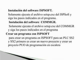 Instalación del software ISPSOFT.
Solamente ejecuta el archivo setup.exe del ISPSoft y
siga los pasos indicados en el programa.
Instalación del software COMMGR.
Solamente ejecuta el archivo setup.exe del COMMGR
y siga los pasos indicados en el programa
Crear un programa con ISPSOFT
para crear un programa en ISPSOFT para un PLC SS2
y SX2 primero es crear un nuevo proyecto y crear un
proyecto PUO de programación en escalera
 
