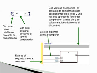 Con este
botón
habilitas el
contacto de
comparación
Con esta
pestaña
escoges el
tipo de
comparador
Una vez que escogemos el
contacto de comparación nos
posicionamos en la línea y una
ves que aparece la figura del
comparador damos clic y se
colocara automáticamente el
dispositivo
Este es el primer
datos a comparar
Este es el
segundo datos a
comparar
 