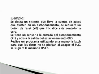 Ejemplo:
Se desea un sistema que lleve la cuenta de autos
que existen en un estacionamiento, se requiere un
botón de reset (X0) que inicialice este contador a
cero.
Se tiene un sensor a la entrada del estacionamiento
(X1) y otro a la salida del estacionamiento (X2).
Realice un programa utilizando una memoria latch
para que los datos no se pierdan al apagar el PLC,
se sugiere la memoria D512.
 