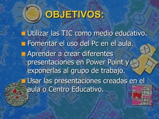OBJETIVOS: Utilizar las TIC como medio educativo. Fomentar el uso del Pc en el aula. Aprender a crear diferentes presentaciones en Power Point y exponerlas al grupo de trabajo. Usar las presentaciones creadas en el aula o Centro Educativo. 