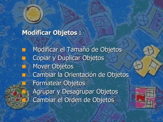 Modificar Objetos : Modificar el Tamaño de Objetos  Copiar y Duplicar Objetos  Mover Objetos  Cambiar la Orientación de Objetos  Formatear Objetos  Agrupar y Desagrupar Objetos  Cambiar el Orden de Objetos  