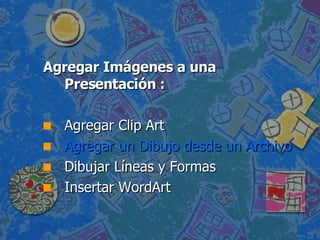 Agregar Imágenes a una Presentación : Agregar Clip Art  Agregar un Dibujo desde un Archivo  Dibujar Líneas y Formas  Insertar WordArt  