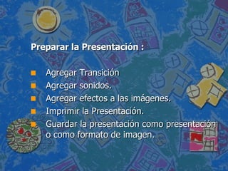 Preparar la Presentación : Agregar Transición  Agregar sonidos. Agregar efectos a las imágenes. Imprimir la Presentación. Guardar la presentación como presentación o como formato de imagen. 