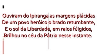Ouviram do Ipiranga as margens plácidas De um povo heróico o brado retumbante, E o sol da Liberdade, em raios fúlgidos, Brilhou no céu da Pátria nesse instante.  
