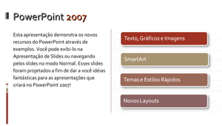 PowerPoint  2007 Esta apresentação demonstra os novos recursos do PowerPoint através de exemplos. Você pode exibi-lo na Apresentação de Slides ou navegando pelos slides no modo Normal. Esses slides foram projetados a fim de dar a você idéias fantásticas para as apresentações que criará no PowerPoint 2007! 