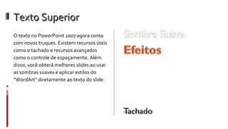 Texto Superior O texto no PowerPoint 2007 agora conta com novos truques. Existem recursos úteis como o tachado e recursos avançados como o controle de espaçamento. Além disso, você obterá melhores slides ao usar as sombras suaves e aplicar estilos do “WordArt” diretamente ao texto do slide. Espaçamento entre Caracteres Kerning Sublinhado Estilizado 
