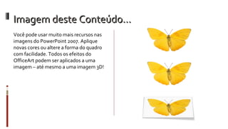 Imagem deste Conteúdo… Você pode usar muito mais recursos nas imagens do PowerPoint 2007. Aplique novas cores ou altere a forma do quadro com facilidade. Todos os efeitos do OfficeArt podem ser aplicados a uma imagem – até mesmo a uma imagem 3D! 